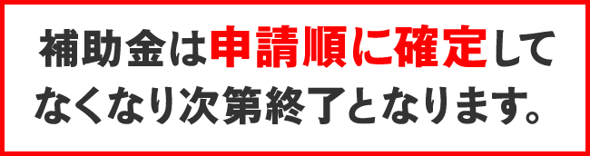 補助金は申請順に確定して なくなり次第終了となります。