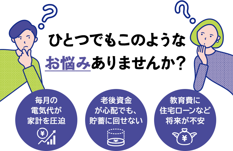 ひとつでもこのような お悩みありませんか？ 毎月の電気代が家計を圧迫 老後資金が心配でも、貯蓄に回せない 教育費に住宅ローンなど将来が不安